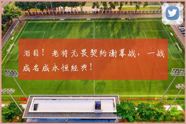 泪目！老将无畏契约谢幕战，一战成名成永恒经典！