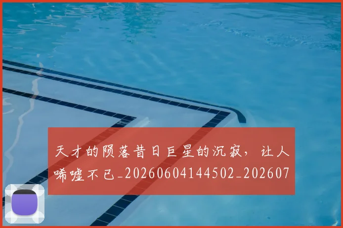 天才的陨落昔日巨星的沉寂,让人唏嘘不已_20260604144502_20260707021751