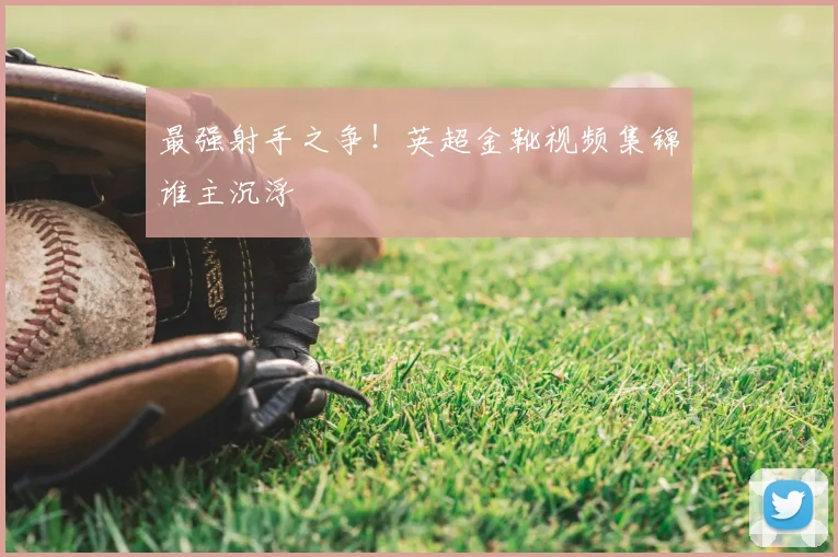 最强射手之争！英超金靴视频集锦谁主沉浮