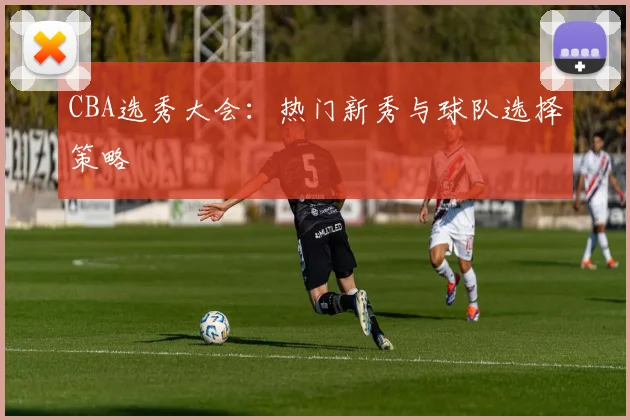 CBA选秀大会：热门新秀与球队选择策略