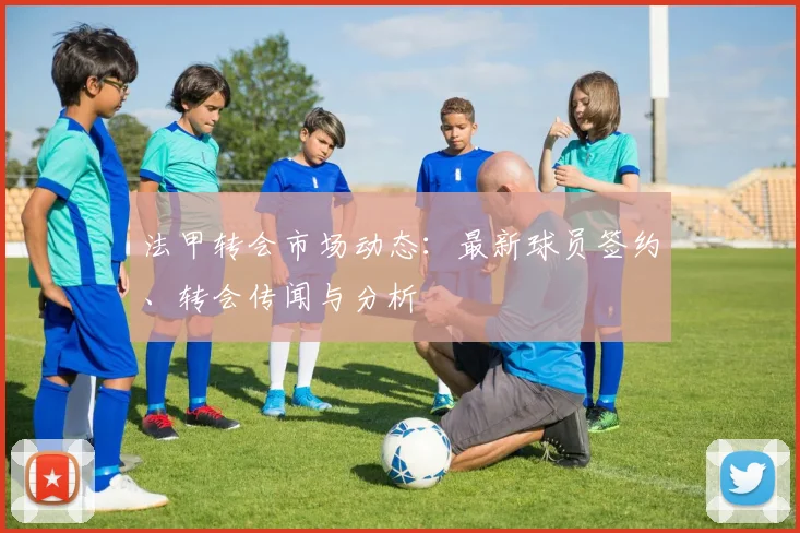 法甲转会市场动态:最新球员签约、转会传闻与分析