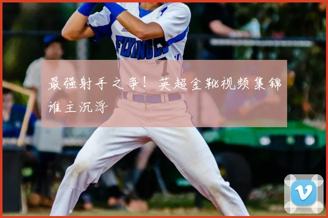 最强射手之争！英超金靴视频集锦谁主沉浮