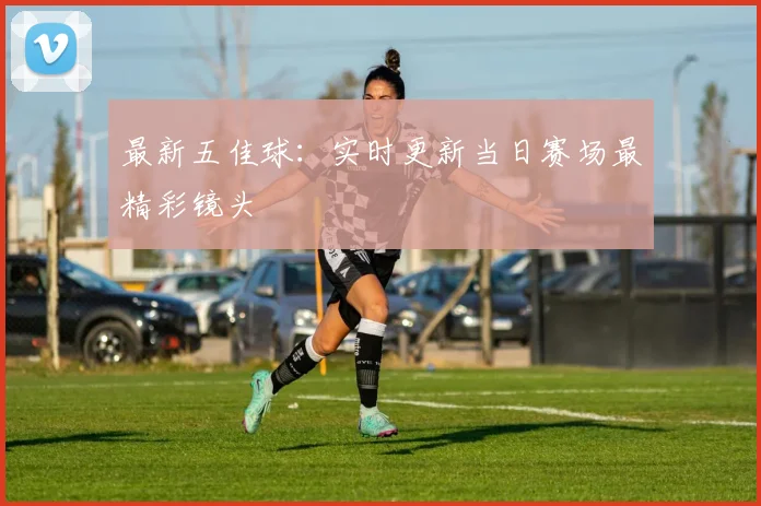 最新五佳球：实时更新当日赛场最精彩镜头