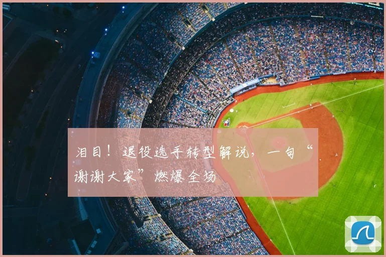 泪目！退役选手转型解说，一句“谢谢大家”燃爆全场