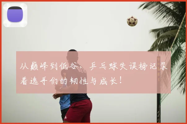 从巅峰到低谷,乒乓球失误榜记录着选手们的韧性与成长!