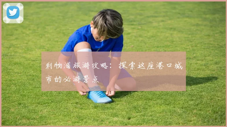 利物浦旅游攻略:探索这座港口城市的必游景点