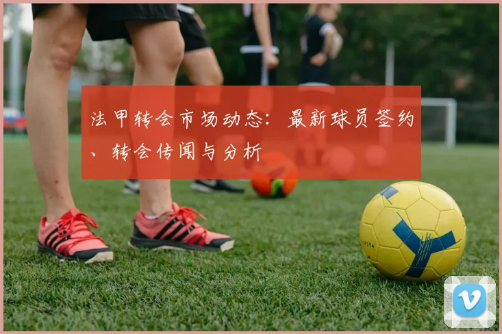 法甲转会市场动态:最新球员签约、转会传闻与分析
