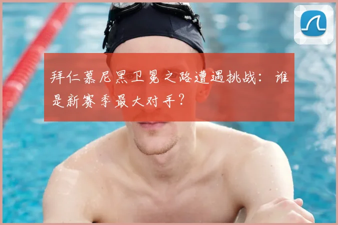 拜仁慕尼黑卫冕之路遭遇挑战:谁是新赛季最大对手?