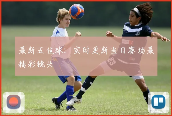 最新五佳球：实时更新当日赛场最精彩镜头