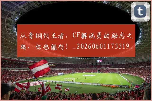从青铜到王者,CF解说员的励志之路,你也能行!_20260601173319_20260704165052