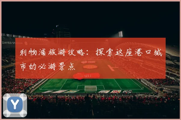 利物浦旅游攻略:探索这座港口城市的必游景点