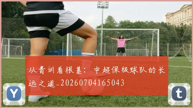 从青训看根基:中超保级球队的长远之道_20260704165043
