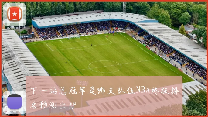 下一站总冠军是哪支队伍NBA终极排名预测出炉
