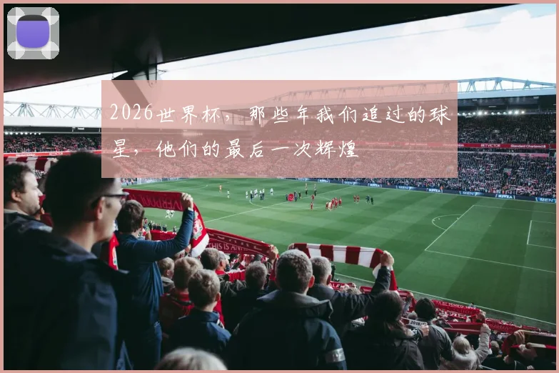 2026世界杯,那些年我们追过的球星,他们的最后一次辉煌