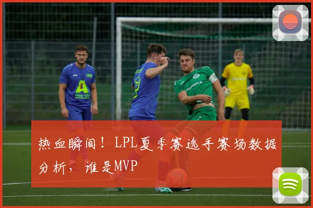 热血瞬间!LPL夏季赛选手赛场数据分析,谁是MVP