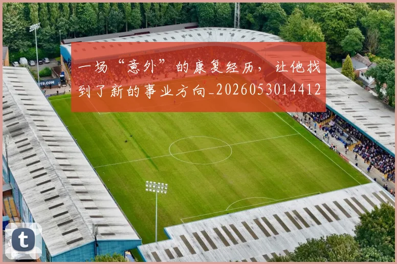 一场“意外”的康复经历,让他找到了新的事业方向_20260530144121_20260702173354