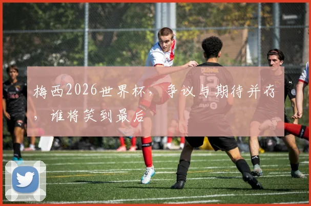 梅西2026世界杯,争议与期待并存,谁将笑到最后
