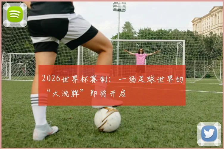 2026世界杯赛制:一场足球世界的“大洗牌”即将开启